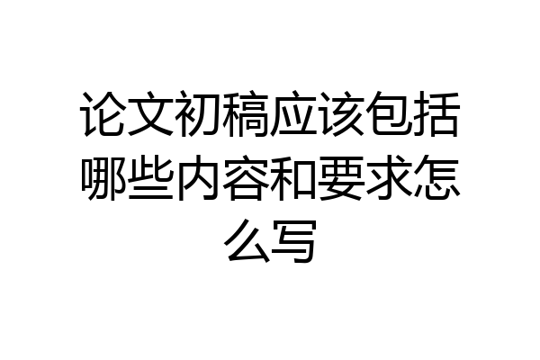 论文初稿应该包括哪些内容和要求怎么写