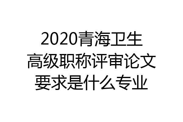 2020青海卫生高级职称评审论文要求是什么专业