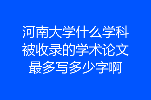 河南大学什么学科被收录的学术论文最多写多少字啊