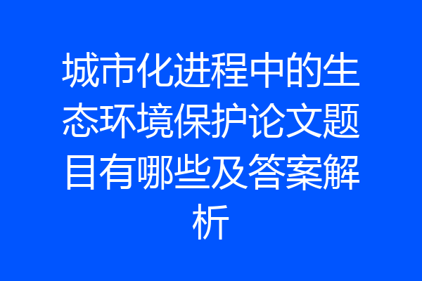 城市化进程中的生态环境保护论文题目有哪些及答案解析
