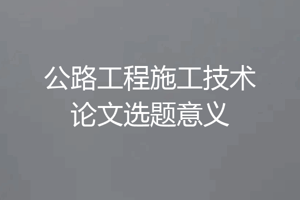 公路工程施工技术论文选题意义