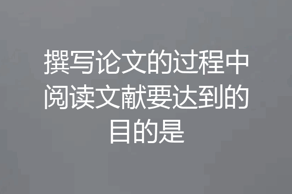 撰写论文的过程中阅读文献要达到的目的是