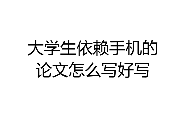 大学生依赖手机的论文怎么写好写