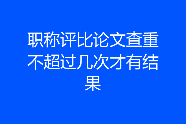 职称评比论文查重不超过几次才有结果