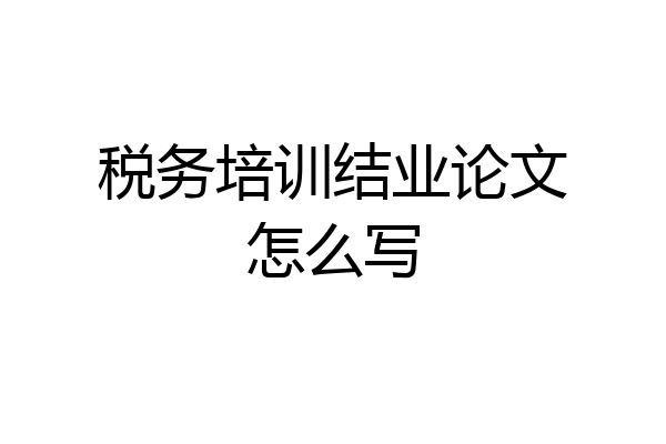 税务培训结业论文怎么写
