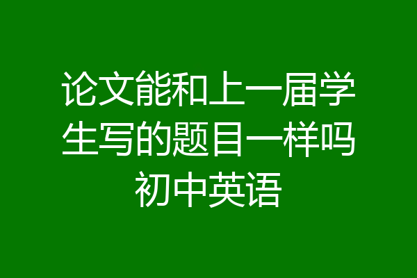论文能和上一届学生写的题目一样吗初中英语