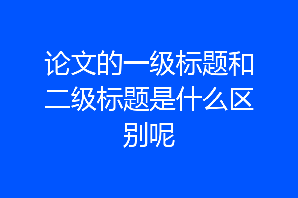 论文的一级标题和二级标题是什么区别呢