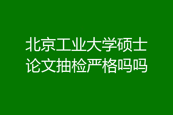 北京工业大学硕士论文抽检严格吗吗