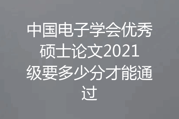 中国电子学会优秀硕士论文2021级要多少分才能通过