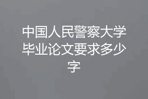 中国人民警察大学毕业论文要求多少字