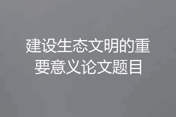 建设生态文明的重要意义论文题目
