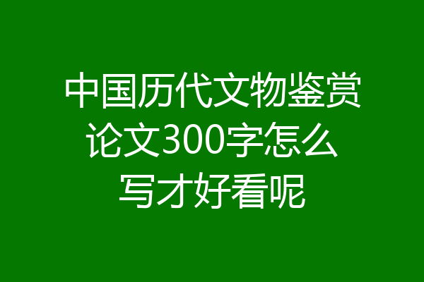 中国历代文物鉴赏论文300字怎么写才好看呢
