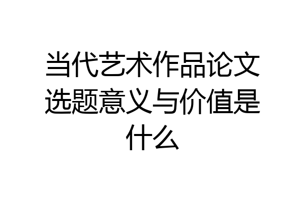 当代艺术作品论文选题意义与价值是什么