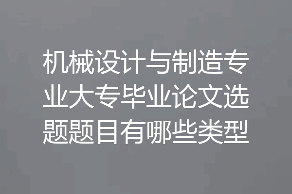 机械设计与制造专业大专毕业论文选题题目有哪些类型