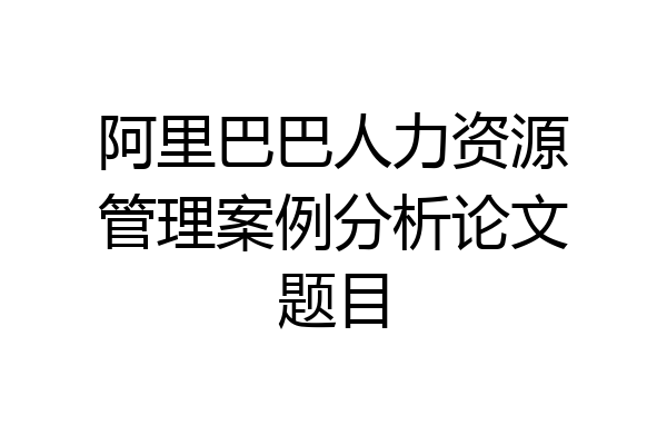 阿里巴巴人力资源管理案例分析论文题目