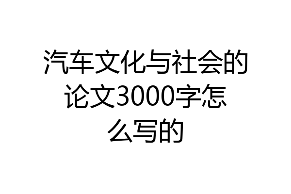 汽车文化与社会的论文3000字怎么写的