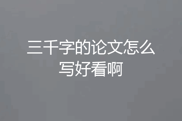 三千字的论文怎么写好看啊