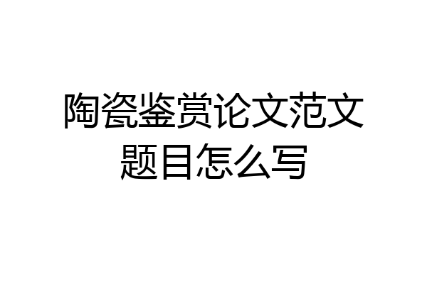 陶瓷鉴赏论文范文题目怎么写