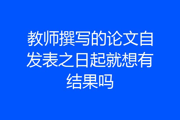 教师撰写的论文自发表之日起就想有结果吗