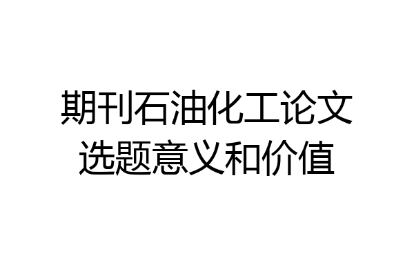 期刊石油化工论文选题意义和价值