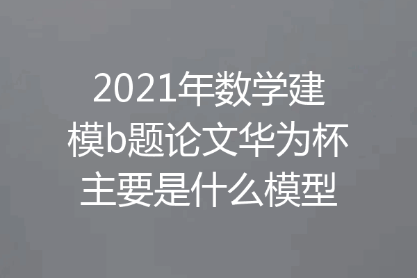 2021年数学建模b题论文华为杯主要是什么模型