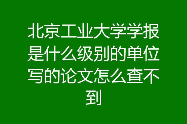 北京工业大学学报是什么级别的单位写的论文怎么查不到