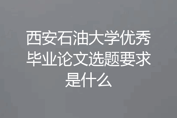 西安石油大学优秀毕业论文选题要求是什么