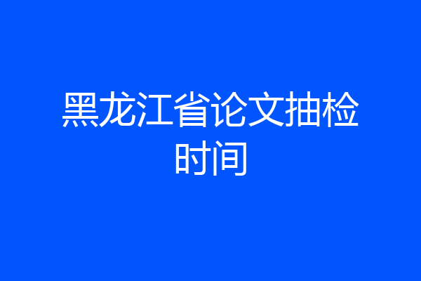 黑龙江省论文抽检时间