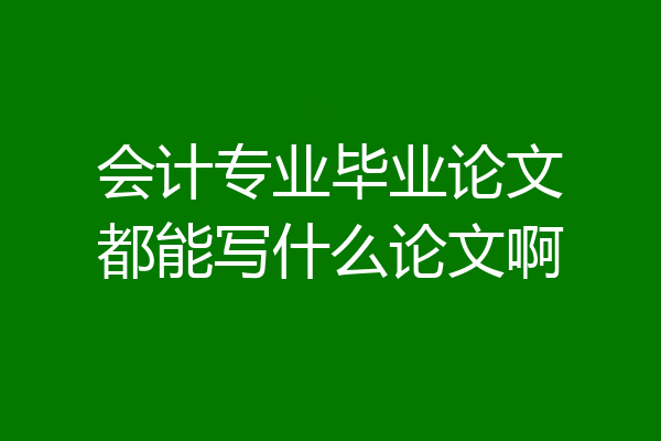 会计专业毕业论文都能写什么论文啊