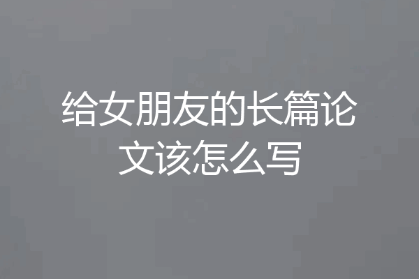 给女朋友的长篇论文该怎么写