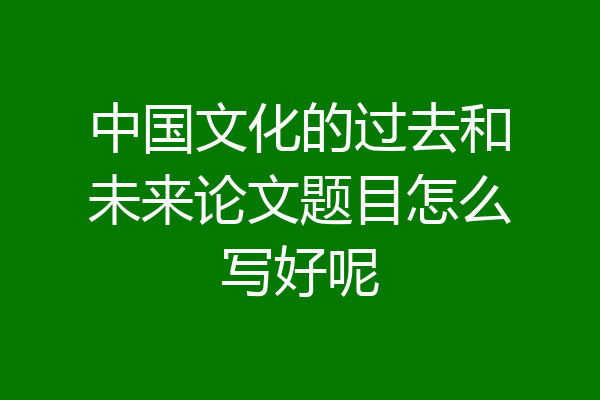 中国文化的过去和未来论文题目怎么写好呢