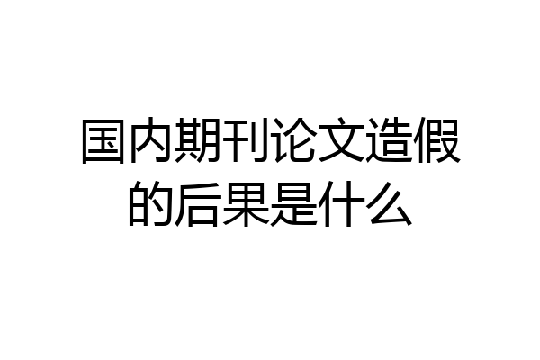 国内期刊论文造假的后果是什么