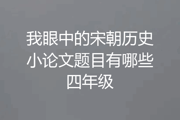 我眼中的宋朝历史小论文题目有哪些四年级