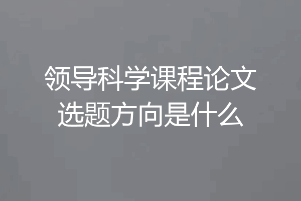 领导科学课程论文选题方向是什么