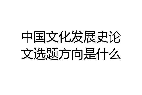 中国文化发展史论文选题方向是什么