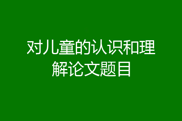 对儿童的认识和理解论文题目