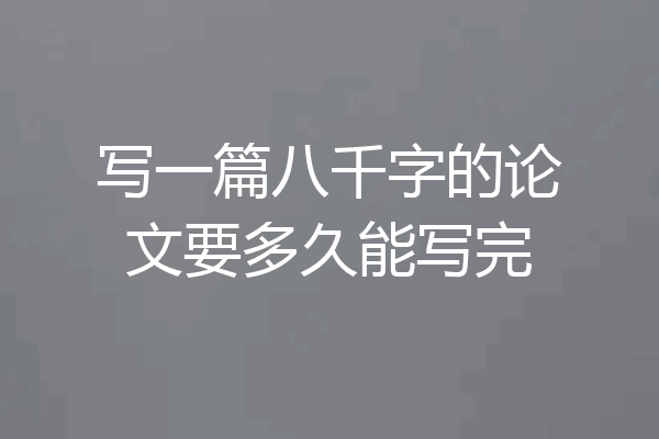 写一篇八千字的论文要多久能写完
