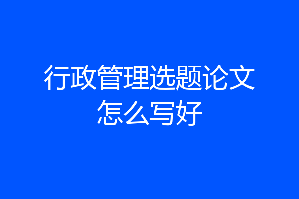 行政管理选题论文怎么写好