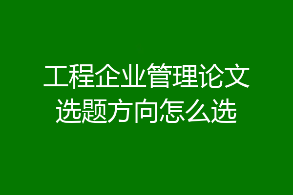 工程企业管理论文选题方向怎么选
