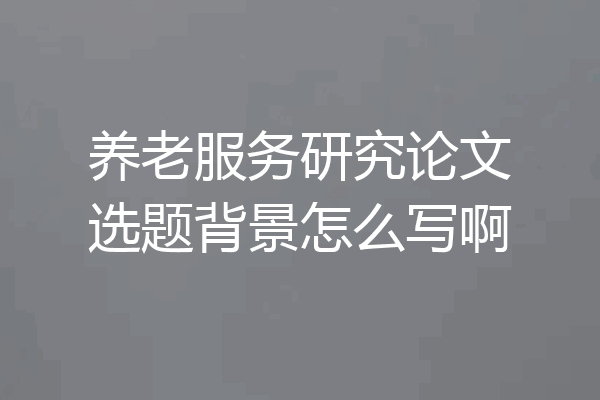 养老服务研究论文选题背景怎么写啊