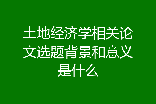 土地经济学相关论文选题背景和意义是什么