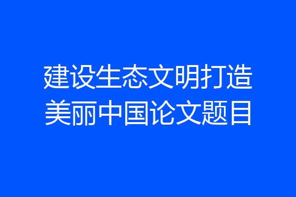 建设生态文明打造美丽中国论文题目