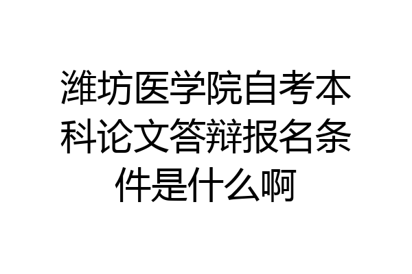 潍坊医学院自考本科论文答辩报名条件是什么啊