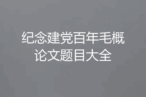 纪念建党百年毛概论文题目大全