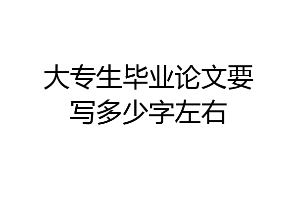 大专生毕业论文要写多少字左右