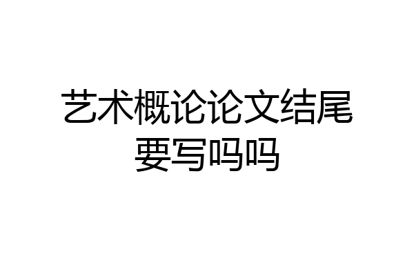 艺术概论论文结尾要写吗吗