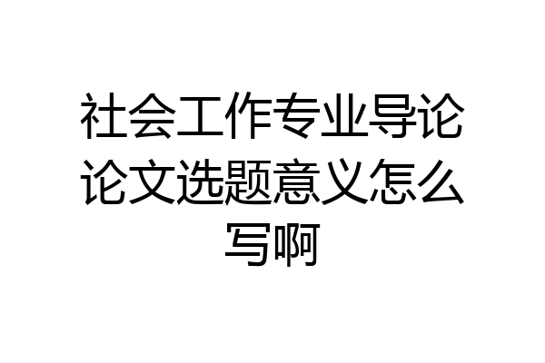 社会工作专业导论论文选题意义怎么写啊
