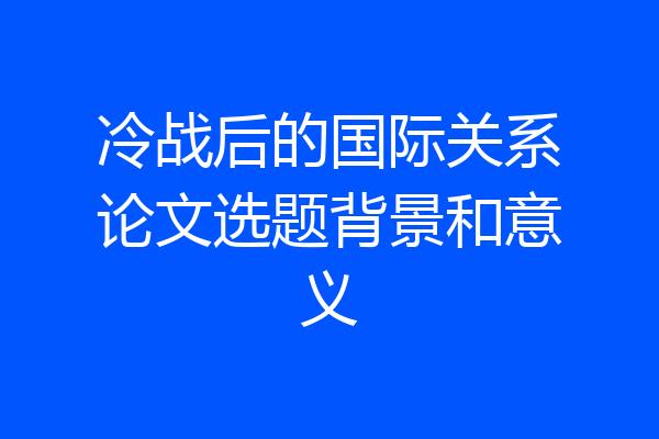 冷战后的国际关系论文选题背景和意义