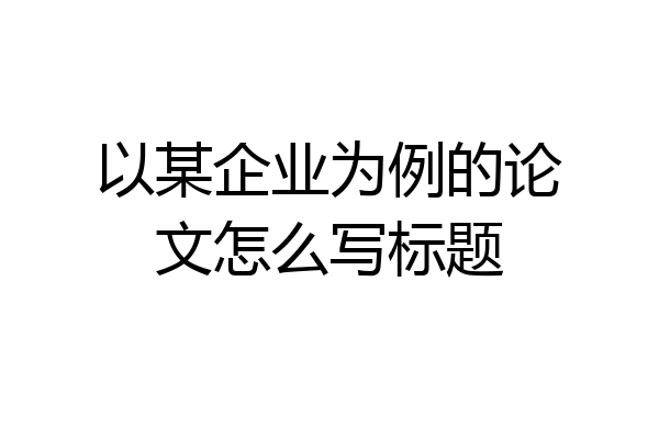 以某企业为例的论文怎么写标题