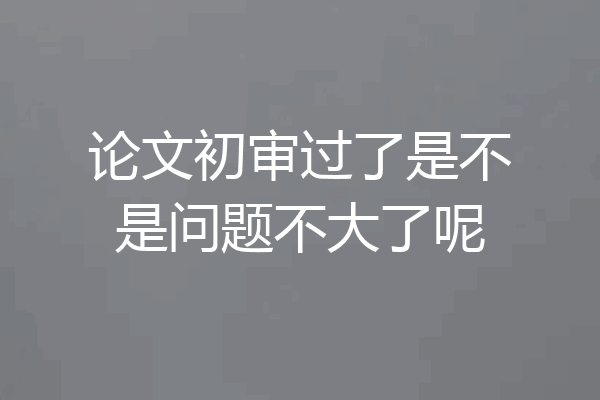 论文初审过了是不是问题不大了呢